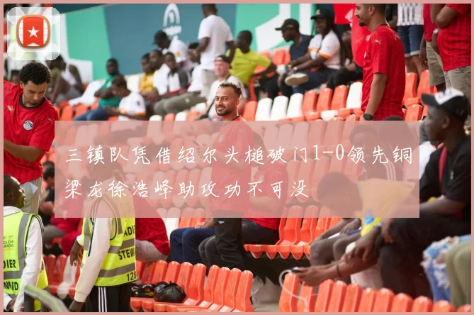 三镇队凭借绍尔头槌破门1-0领先铜梁龙徐浩峰助攻功不可没