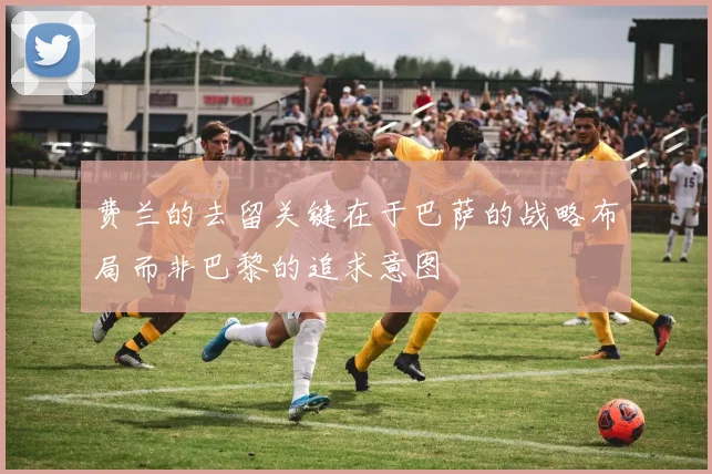 费兰的去留关键在于巴萨的战略布局而非巴黎的追求意图