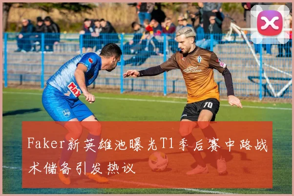 Faker新英雄池曝光T1季后赛中路战术储备引发热议