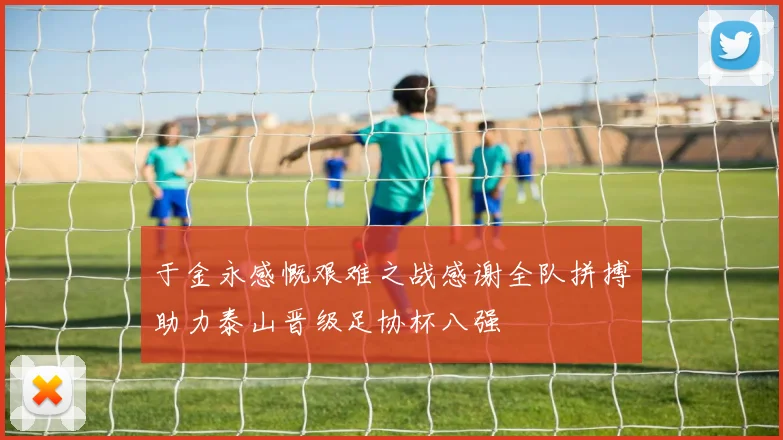 于金永感慨艰难之战感谢全队拼搏助力泰山晋级足协杯八强